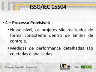 ISSO/IEC 15504
• 4 – Processo Previsível:
• Nesse nível, os projetos são realizados de
forma consistente dentro de limites de
controle.
• Medidas de performance detalhadas são
coletadas e analisadas.
 