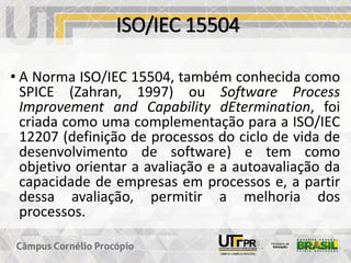 ISO/IEC 15504
• A Norma ISO/IEC 15504, também conhecida como
SPICE (Zahran, 1997) ou Software Process
Improvement and Capability dEtermination, foi
criada como uma complementação para a ISO/IEC
12207 (definição de processos do ciclo de vida de
desenvolvimento de software) e tem como
objetivo orientar a avaliação e a autoavaliação da
capacidade de empresas em processos e, a partir
dessa avaliação, permitir a melhoria dos
processos.
 