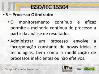 ISSO/IEC 15504
• 5 – Processo Otimizado:
• O monitoramento contínuo e eficaz
permite a melhoria contínua do processo a
partir da análise de resultados.
• Administrar um processo envolve a
incorporação constante de novas ideias e
tecnologias, bem como a modificação de
processos ineficientes ou não efetivos.
 