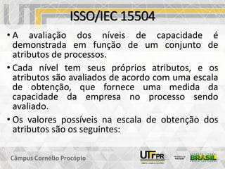 ISSO/IEC 15504
• A avaliação dos níveis de capacidade é
demonstrada em função de um conjunto de
atributos de processos.
• Cada nível tem seus próprios atributos, e os
atributos são avaliados de acordo com uma escala
de obtenção, que fornece uma medida da
capacidade da empresa no processo sendo
avaliado.
• Os valores possíveis na escala de obtenção dos
atributos são os seguintes:
 