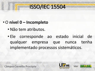 ISSO/IEC 15504
• O nível 0 – Incompleto
• Não tem atributos.
• Ele corresponde ao estado inicial de
qualquer empresa que nunca tenha
implementado processos sistemáticos.
 
