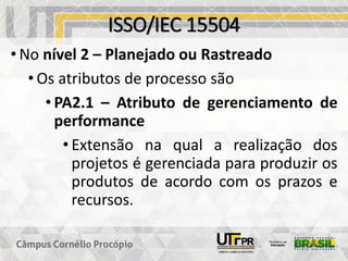 ISSO/IEC 15504
• No nível 2 – Planejado ou Rastreado
• Os atributos de processo são
• PA2.1 – Atributo de gerenciamento de
performance
• Extensão na qual a realização dos
projetos é gerenciada para produzir os
produtos de acordo com os prazos e
recursos.
 
