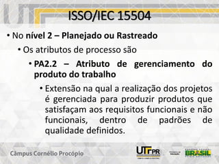 ISSO/IEC 15504
• No nível 2 – Planejado ou Rastreado
• Os atributos de processo são
• PA2.2 – Atributo de gerenciamento do
produto do trabalho
• Extensão na qual a realização dos projetos
é gerenciada para produzir produtos que
satisfaçam aos requisitos funcionais e não
funcionais, dentro de padrões de
qualidade definidos.
 