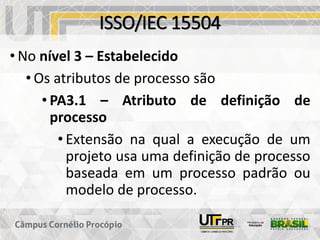 ISSO/IEC 15504
• No nível 3 – Estabelecido
• Os atributos de processo são
• PA3.1 – Atributo de definição de
processo
• Extensão na qual a execução de um
projeto usa uma definição de processo
baseada em um processo padrão ou
modelo de processo.
 