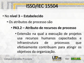 ISSO/IEC 15504
• No nível 3 – Estabelecido
• Os atributos de processo são
• PA3.2 – Atributo de recursos de processo
• Extensão na qual a execução de projetos
usa recursos humanos capacitados e
infraestrutura de processos que
efetivamente contribuam para atingir os
objetivos da organização.
 