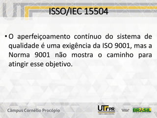 ISSO/IEC 15504
• O aperfeiçoamento contínuo do sistema de
qualidade é uma exigência da ISO 9001, mas a
Norma 9001 não mostra o caminho para
atingir esse objetivo.
 
