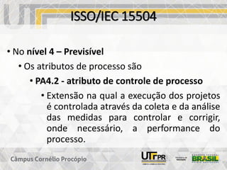 ISSO/IEC 15504
• No nível 4 – Previsível
• Os atributos de processo são
• PA4.2 - atributo de controle de processo
• Extensão na qual a execução dos projetos
é controlada através da coleta e da análise
das medidas para controlar e corrigir,
onde necessário, a performance do
processo.
 