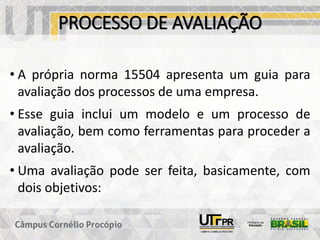 PROCESSO DE AVALIAÇÃO
• A própria norma 15504 apresenta um guia para
avaliação dos processos de uma empresa.
• Esse guia inclui um modelo e um processo de
avaliação, bem como ferramentas para proceder a
avaliação.
• Uma avaliação pode ser feita, basicamente, com
dois objetivos:
 
