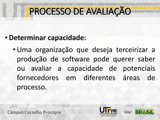 PROCESSO DE AVALIAÇÃO
• Determinar capacidade:
• Uma organização que deseja terceirizar a
produção de software pode querer saber
ou avaliar a capacidade de potenciais
fornecedores em diferentes áreas de
processo.
 