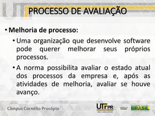 PROCESSO DE AVALIAÇÃO
• Melhoria de processo:
• Uma organização que desenvolve software
pode querer melhorar seus próprios
processos.
• A norma possibilita avaliar o estado atual
dos processos da empresa e, após as
atividades de melhoria, avaliar se houve
avanço.
 