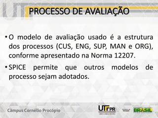 PROCESSO DE AVALIAÇÃO
• O modelo de avaliação usado é a estrutura
dos processos (CUS, ENG, SUP, MAN e ORG),
conforme apresentado na Norma 12207.
• SPICE permite que outros modelos de
processo sejam adotados.
 