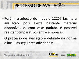 PROCESSO DE AVALIAÇÃO
• Porém, a adoção do modelo 12207 facilita a
avaliação, pois existe bastante material
disponível, e, com esse padrão, é possível
realizar comparativos entre empresas.
• O processo de avaliação é definido na norma
e inclui as seguintes atividades:
 