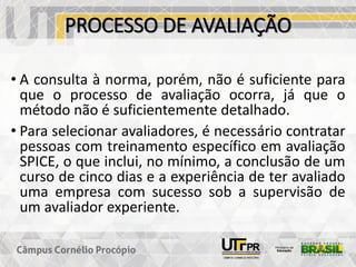 PROCESSO DE AVALIAÇÃO
• A consulta à norma, porém, não é suficiente para
que o processo de avaliação ocorra, já que o
método não é suficientemente detalhado.
• Para selecionar avaliadores, é necessário contratar
pessoas com treinamento específico em avaliação
SPICE, o que inclui, no mínimo, a conclusão de um
curso de cinco dias e a experiência de ter avaliado
uma empresa com sucesso sob a supervisão de
um avaliador experiente.
 