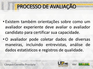 PROCESSO DE AVALIAÇÃO
• Existem também orientações sobre como um
avaliador experiente deve avaliar o avaliador
candidato para certificar sua capacidade.
• O avaliador pode coletar dados de diversas
maneiras, incluindo entrevistas, análise de
dados estatísticos e registros de qualidade.
 