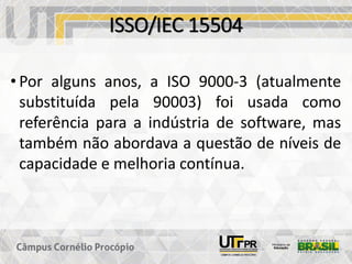 ISSO/IEC 15504
• Por alguns anos, a ISO 9000-3 (atualmente
substituída pela 90003) foi usada como
referência para a indústria de software, mas
também não abordava a questão de níveis de
capacidade e melhoria contínua.
 