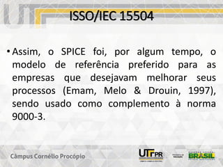 ISSO/IEC 15504
• Assim, o SPICE foi, por algum tempo, o
modelo de referência preferido para as
empresas que desejavam melhorar seus
processos (Emam, Melo & Drouin, 1997),
sendo usado como complemento à norma
9000-3.
 