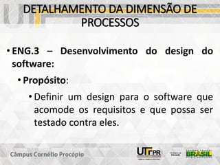 DETALHAMENTO DA DIMENSÃO DE
PROCESSOS
• ENG.3 – Desenvolvimento do design do
software:
• Propósito:
• Definir um design para o software que
acomode os requisitos e que possa ser
testado contra eles.
 