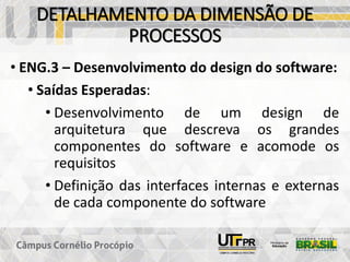 DETALHAMENTO DA DIMENSÃO DE
PROCESSOS
• ENG.3 – Desenvolvimento do design do software:
• Saídas Esperadas:
• Desenvolvimento de um design de
arquitetura que descreva os grandes
componentes do software e acomode os
requisitos
• Definição das interfaces internas e externas
de cada componente do software
 