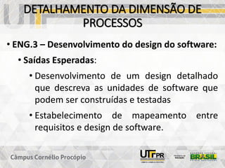 DETALHAMENTO DA DIMENSÃO DE
PROCESSOS
• ENG.3 – Desenvolvimento do design do software:
• Saídas Esperadas:
• Desenvolvimento de um design detalhado
que descreva as unidades de software que
podem ser construídas e testadas
• Estabelecimento de mapeamento entre
requisitos e design de software.
 