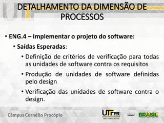 DETALHAMENTO DA DIMENSÃO DE
PROCESSOS
• ENG.4 – Implementar o projeto do software:
• Saídas Esperadas:
• Definição de critérios de verificação para todas
as unidades de software contra os requisitos
• Produção de unidades de software definidas
pelo design
• Verificação das unidades de software contra o
design.
 