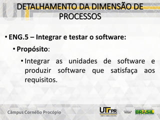 DETALHAMENTO DA DIMENSÃO DE
PROCESSOS
• ENG.5 – Integrar e testar o software:
• Propósito:
• Integrar as unidades de software e
produzir software que satisfaça aos
requisitos.
 