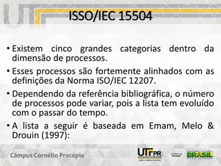 ISSO/IEC 15504
• Existem cinco grandes categorias dentro da
dimensão de processos.
• Esses processos são fortemente alinhados com as
definições da Norma ISO/IEC 12207.
• Dependendo da referência bibliográfica, o número
de processos pode variar, pois a lista tem evoluído
com o passar do tempo.
• A lista a seguir é baseada em Emam, Melo &
Drouin (1997):
 