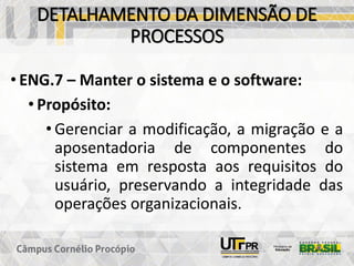 DETALHAMENTO DA DIMENSÃO DE
PROCESSOS
• ENG.7 – Manter o sistema e o software:
• Propósito:
• Gerenciar a modificação, a migração e a
aposentadoria de componentes do
sistema em resposta aos requisitos do
usuário, preservando a integridade das
operações organizacionais.
 