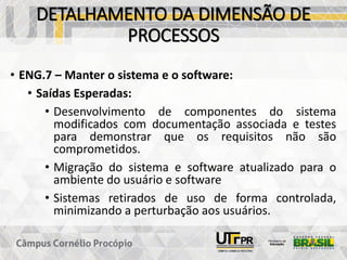 DETALHAMENTO DA DIMENSÃO DE
PROCESSOS
• ENG.7 – Manter o sistema e o software:
• Saídas Esperadas:
• Desenvolvimento de componentes do sistema
modificados com documentação associada e testes
para demonstrar que os requisitos não são
comprometidos.
• Migração do sistema e software atualizado para o
ambiente do usuário e software
• Sistemas retirados de uso de forma controlada,
minimizando a perturbação aos usuários.
 