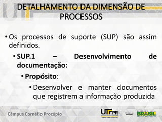 DETALHAMENTO DA DIMENSÃO DE
PROCESSOS
• Os processos de suporte (SUP) são assim
definidos.
• SUP.1 – Desenvolvimento de
documentação:
• Propósito:
• Desenvolver e manter documentos
que registrem a informação produzida
 