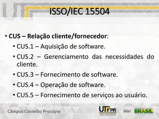 ISSO/IEC 15504
• CUS – Relação cliente/fornecedor:
• CUS.1 – Aquisição de software.
• CUS.2 – Gerenciamento das necessidades do
cliente.
• CUS.3 – Fornecimento de software.
• CUS.4 – Operação de software.
• CUS.5 – Fornecimento de serviços ao usuário.
 