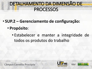 DETALHAMENTO DA DIMENSÃO DE
PROCESSOS
• SUP.2 – Gerenciamento de configuração:
• Propósito:
• Estabelecer e manter a integridade de
todos os produtos do trabalho
 