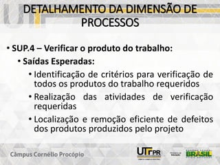 DETALHAMENTO DA DIMENSÃO DE
PROCESSOS
• SUP.4 – Verificar o produto do trabalho:
• Saídas Esperadas:
• Identificação de critérios para verificação de
todos os produtos do trabalho requeridos
• Realização das atividades de verificação
requeridas
• Localização e remoção eficiente de defeitos
dos produtos produzidos pelo projeto
 