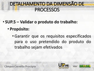 DETALHAMENTO DA DIMENSÃO DE
PROCESSOS
• SUP.5 – Validar o produto do trabalho:
• Propósito:
• Garantir que os requisitos especificados
para o uso pretendido do produto do
trabalho sejam efetivados
 