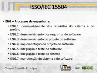 ISSO/IEC 15504
• ENG – Processos de engenharia:
• ENG.1: desenvolvimento dos requisitos do sistema e do
projeto
• ENG.2: desenvolvimento dos requisitos do software
• ENG.3: desenvolvimento do projeto do software
• ENG.4: implementação do projeto do software
• ENG.5: integração e teste do software
• ENG.6: integração e teste do sistema
• ENG.7: manutenção do sistema e do software
 