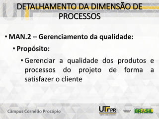 DETALHAMENTO DA DIMENSÃO DE
PROCESSOS
• MAN.2 – Gerenciamento da qualidade:
• Propósito:
• Gerenciar a qualidade dos produtos e
processos do projeto de forma a
satisfazer o cliente
 