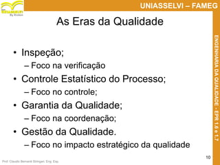 Prof. Claudio Bernardi Stringari, Eng. Esp.
10
UNIASSELVI – FAMEG
ENGENHARIADAQUALIDADE-EPR1.6e1.7
By Kroton
As Eras da Qualidade
• Inspeção;
– Foco na verificação
• Controle Estatístico do Processo;
– Foco no controle;
• Garantia da Qualidade;
– Foco na coordenação;
• Gestão da Qualidade.
– Foco no impacto estratégico da qualidade
 
