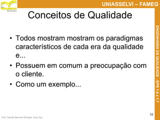Prof. Claudio Bernardi Stringari, Eng. Esp.
12
UNIASSELVI – FAMEG
ENGENHARIADAQUALIDADE-EPR1.6e1.7
By Kroton
• Todos mostram mostram os paradigmas
característicos de cada era da qualidade
e...
• Possuem em comum a preocupação com
o cliente.
• Como um exemplo...
Conceitos de Qualidade
 
