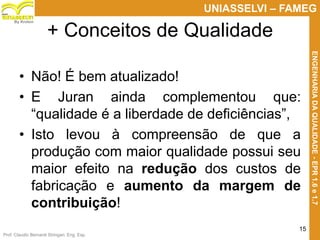 Prof. Claudio Bernardi Stringari, Eng. Esp.
15
UNIASSELVI – FAMEG
ENGENHARIADAQUALIDADE-EPR1.6e1.7
By Kroton
• Não! É bem atualizado!
• E Juran ainda complementou que:
“qualidade é a liberdade de deficiências”,
• Isto levou à compreensão de que a
produção com maior qualidade possui seu
maior efeito na redução dos custos de
fabricação e aumento da margem de
contribuição!
+ Conceitos de Qualidade
 