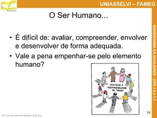 Prof. Claudio Bernardi Stringari, Eng. Esp.
18
UNIASSELVI – FAMEG
ENGENHARIADAQUALIDADE-EPR1.6e1.7
By Kroton
O Ser Humano...
• É difícil de: avaliar, compreender, envolver
e desenvolver de forma adequada.
• Vale a pena empenhar-se pelo elemento
humano?
 