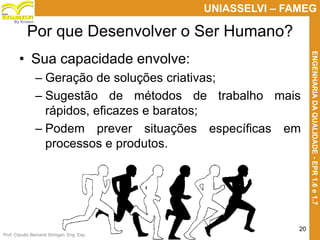 Prof. Claudio Bernardi Stringari, Eng. Esp.
20
UNIASSELVI – FAMEG
ENGENHARIADAQUALIDADE-EPR1.6e1.7
By Kroton
Por que Desenvolver o Ser Humano?
• Sua capacidade envolve:
– Geração de soluções criativas;
– Sugestão de métodos de trabalho mais
rápidos, eficazes e baratos;
– Podem prever situações específicas em
processos e produtos.
 