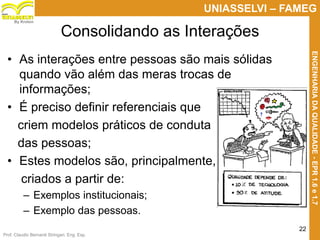 Prof. Claudio Bernardi Stringari, Eng. Esp.
22
UNIASSELVI – FAMEG
ENGENHARIADAQUALIDADE-EPR1.6e1.7
By Kroton
Consolidando as Interações
• As interações entre pessoas são mais sólidas
quando vão além das meras trocas de
informações;
• É preciso definir referenciais que
criem modelos práticos de conduta
das pessoas;
• Estes modelos são, principalmente,
criados a partir de:
– Exemplos institucionais;
– Exemplo das pessoas.
 