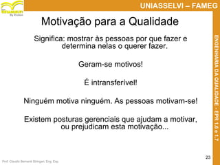 Prof. Claudio Bernardi Stringari, Eng. Esp.
23
UNIASSELVI – FAMEG
ENGENHARIADAQUALIDADE-EPR1.6e1.7
By Kroton
Motivação para a Qualidade
Significa: mostrar às pessoas por que fazer e
determina nelas o querer fazer.
Geram-se motivos!
É intransferível!
Ninguém motiva ninguém. As pessoas motivam-se!
Existem posturas gerenciais que ajudam a motivar,
ou prejudicam esta motivação...
 
