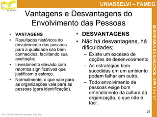 Prof. Claudio Bernardi Stringari, Eng. Esp.
26
UNIASSELVI – FAMEG
ENGENHARIADAQUALIDADE-EPR1.6e1.7
By Kroton
Vantagens e Desvantagens do
Envolvimento das Pessoas
• VANTAGENS
• Resultados históricos do
envolvimento das pessoas
para a qualidade são bem
conhecidos, facilitando sua
aceitação;
• Investimento elevado com
retornos significativos que
justificam o esforço.
• Normalmente, o que vale para
as organizações vale para as
pessoas (gera identificação).
• DESVANTAGENS
• Não há desvantagens, há
dificuldades;
– Existe um excesso de
opções de desenvolvimento
– As estratégias bem
sucedidas em um ambiente
podem falhar em outro.
– Todo envolvimento de
pessoas exige bom
entendimento da cultura da
organização, o que não é
fácil.
 