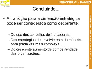 Prof. Claudio Bernardi Stringari, Eng. Esp.
27
UNIASSELVI – FAMEG
ENGENHARIADAQUALIDADE-EPR1.6e1.7
By Kroton
Concluindo...
• A transição para a dimensão estratégica
pode ser considerada como decorrente:
– Do uso dos conceitos de indicadores;
– Das estratégias de envolvimento da mão-de-
obra (cada vez mais complexa);
– Do crescente aumento de competitividade
das organizações.
 
