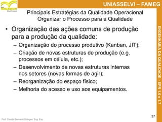 Prof. Claudio Bernardi Stringari, Eng. Esp.
37
UNIASSELVI – FAMEG
ENGENHARIADAQUALIDADE-EPR1.6e1.7
By Kroton
Principais Estratégias da Qualidade Operacional
Organizar o Processo para a Qualidade
• Organização das ações comuns de produção
para a produção da qualidade:
– Organização do processo produtivo (Kanban, JIT);
– Criação de novas estruturas de produção (e.g.
processos em célula, etc.);
– Desenvolvimento de novas estruturas internas
nos setores (novas formas de agir);
– Reorganização do espaço físico;
– Melhoria do acesso e uso aos equipamentos.
37
 
