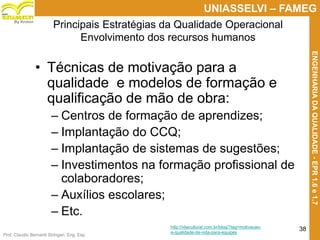 Prof. Claudio Bernardi Stringari, Eng. Esp.
38
UNIASSELVI – FAMEG
ENGENHARIADAQUALIDADE-EPR1.6e1.7
By Kroton
Principais Estratégias da Qualidade Operacional
Envolvimento dos recursos humanos
• Técnicas de motivação para a
qualidade e modelos de formação e
qualificação de mão de obra:
– Centros de formação de aprendizes;
– Implantação do CCQ;
– Implantação de sistemas de sugestões;
– Investimentos na formação profissional de
colaboradores;
– Auxílios escolares;
– Etc. 38
http://vilacultural.com.br/blog/?tag=motivacao-
e-qualidade-de-vida-para-equipes
 