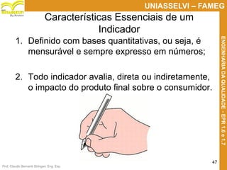 Prof. Claudio Bernardi Stringari, Eng. Esp.
47
UNIASSELVI – FAMEG
ENGENHARIADAQUALIDADE-EPR1.6e1.7
By Kroton
Características Essenciais de um
Indicador
1. Definido com bases quantitativas, ou seja, é
mensurável e sempre expresso em números;
2. Todo indicador avalia, direta ou indiretamente,
o impacto do produto final sobre o consumidor.
47
 