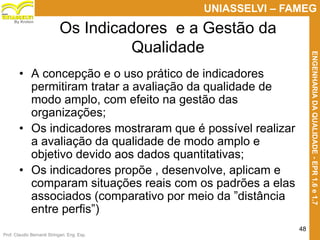 Prof. Claudio Bernardi Stringari, Eng. Esp.
48
UNIASSELVI – FAMEG
ENGENHARIADAQUALIDADE-EPR1.6e1.7
By Kroton
Os Indicadores e a Gestão da
Qualidade
• A concepção e o uso prático de indicadores
permitiram tratar a avaliação da qualidade de
modo amplo, com efeito na gestão das
organizações;
• Os indicadores mostraram que é possível realizar
a avaliação da qualidade de modo amplo e
objetivo devido aos dados quantitativas;
• Os indicadores propõe , desenvolve, aplicam e
comparam situações reais com os padrões a elas
associados (comparativo por meio da ”distância
entre perfis”) 48
 