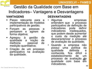 Prof. Claudio Bernardi Stringari, Eng. Esp.
49
UNIASSELVI – FAMEG
ENGENHARIADAQUALIDADE-EPR1.6e1.7
By Kroton
Gestão da Qualidade com Base em
Indicadores– Vantagens e Desvantagens
VANTAGENS
 Passo relevante para a
implementação de modelos
participativos de gestão;
 Forçam as pessoas a
pensarem e agirem de
forma objetiva;
 Agregou à gestão da
qualidade a noção de
melhoria passível de
medição quantitativa;
 Criação de um processo
participativo na avaliação
da qualidade.
DESVANTAGENS
• Algumas empresas
entendem que o processo
participativo de definição de
indicadores pode definir
indicadores inadequados,
que podem desde aumentar
o custo da medição até
descaracterizar o processo
de avaliação da qualidade;
• Quando a empresa não
possui uma política da
qualidade definida e
conhecida, fica difícil o
estabelecimento de um
processo de avaliação da
qualidade com base em
indicadores.
49
 