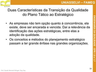 Prof. Claudio Bernardi Stringari, Eng. Esp.
51
UNIASSELVI – FAMEG
ENGENHARIADAQUALIDADE-EPR1.6e1.7
By Kroton
Duas Características da Transição da Qualidade
do Plano Tático ao Estratégico
• As empresas não tem opção quanto à concorrência, ela
existe, deve ser encarada e vencida. Daí a relevância da
identificação das ações estratégicas, entre elas a
adoção da qualidade.
• Os conceitos e métodos do planejamento estratégico
passam a ter grande ênfase nas grandes organizações.
 